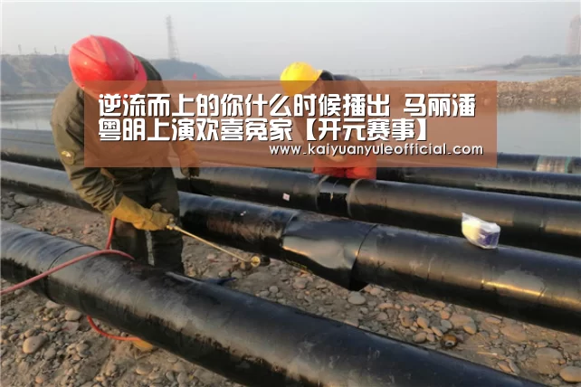 逆流而上的你什么时候播出 马丽潘粤明上演欢喜冤家【开元赛事】(图2) 开元赛事