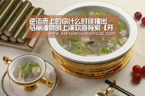 逆流而上的你什么时候播出 马丽潘粤明上演欢喜冤家【开元赛事】(图4) 开元赛事