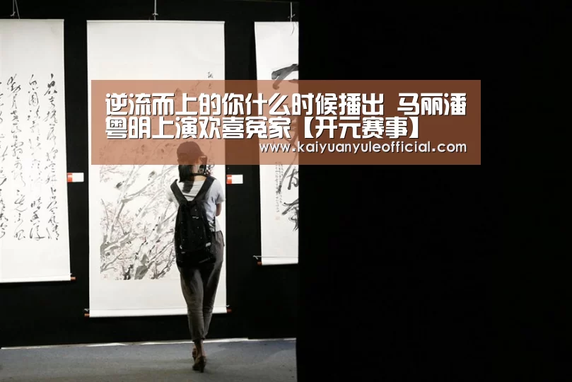 逆流而上的你什么时候播出 马丽潘粤明上演欢喜冤家【开元赛事】(图3) 开元棋牌